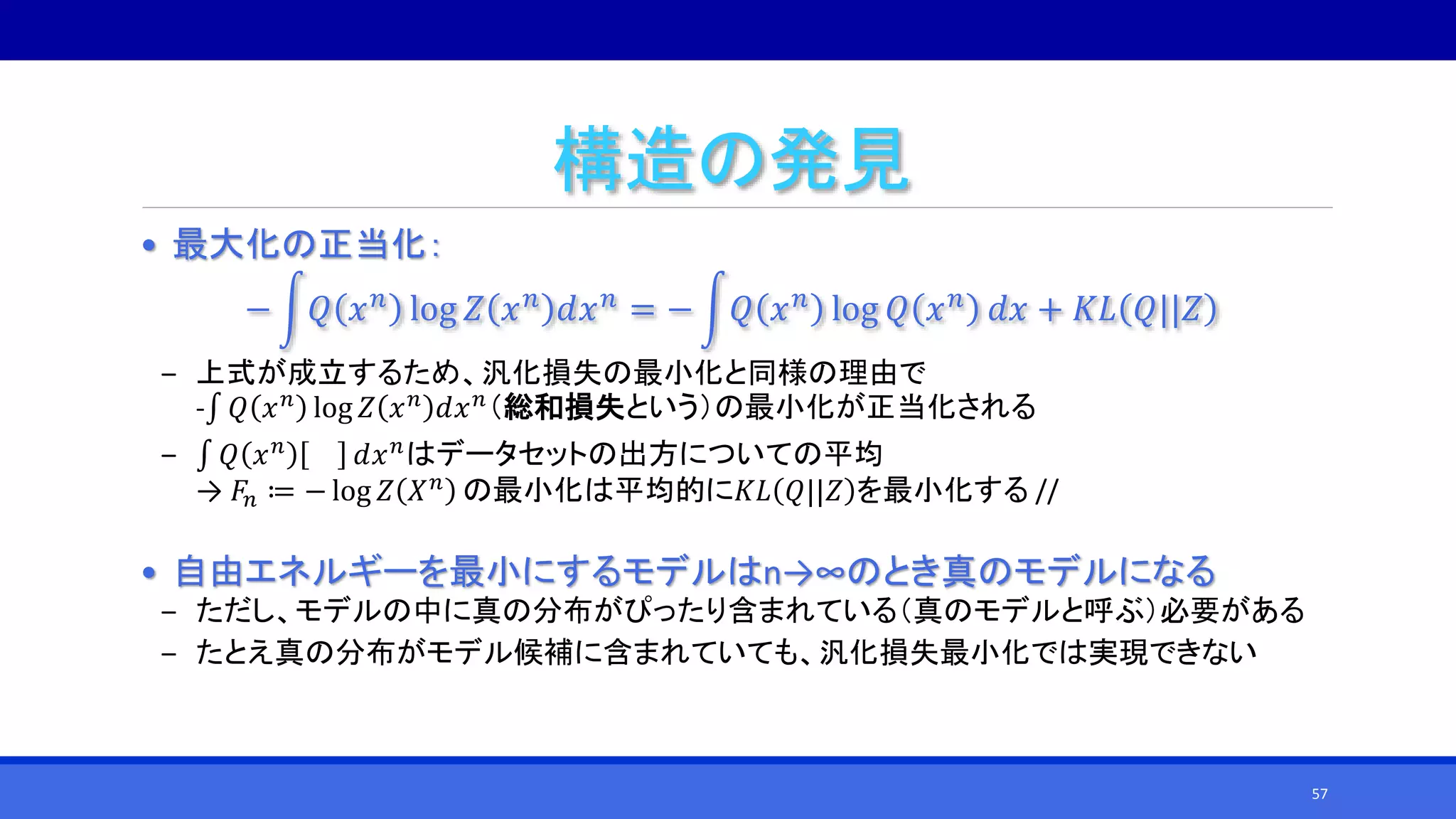 構造の発見
• 最大化の正当化：
− 𝑄 𝑥 𝑛 log 𝑍 𝑥 𝑛 𝑑𝑥 𝑛 = − 𝑄 𝑥 𝑛 log 𝑄 𝑥 𝑛 𝑑𝑥 + 𝐾𝐿 𝑄||𝑍
‒ 上式が成立するため、汎化損失の最小化と同様の理由で
-∫ 𝑄 𝑥 𝑛 log 𝑍 𝑥 𝑛 𝑑𝑥 𝑛（総和損失という）の最小化が正当化される
‒ ∫ 𝑄 𝑥 𝑛 𝑑𝑥 𝑛はデータセットの出方についての平均
→ 𝐹𝑛 ≔ − log 𝑍 𝑋 𝑛 の最小化は平均的に𝐾𝐿 𝑄||𝑍 を最小化する //
• 自由エネルギーを最小にするモデルはn→∞のとき真のモデルになる
‒ ただし、モデルの中に真の分布がぴったり含まれている（真のモデルと呼ぶ）必要がある
‒ たとえ真の分布がモデル候補に含まれていても、汎化損失最小化では実現できない
57
 