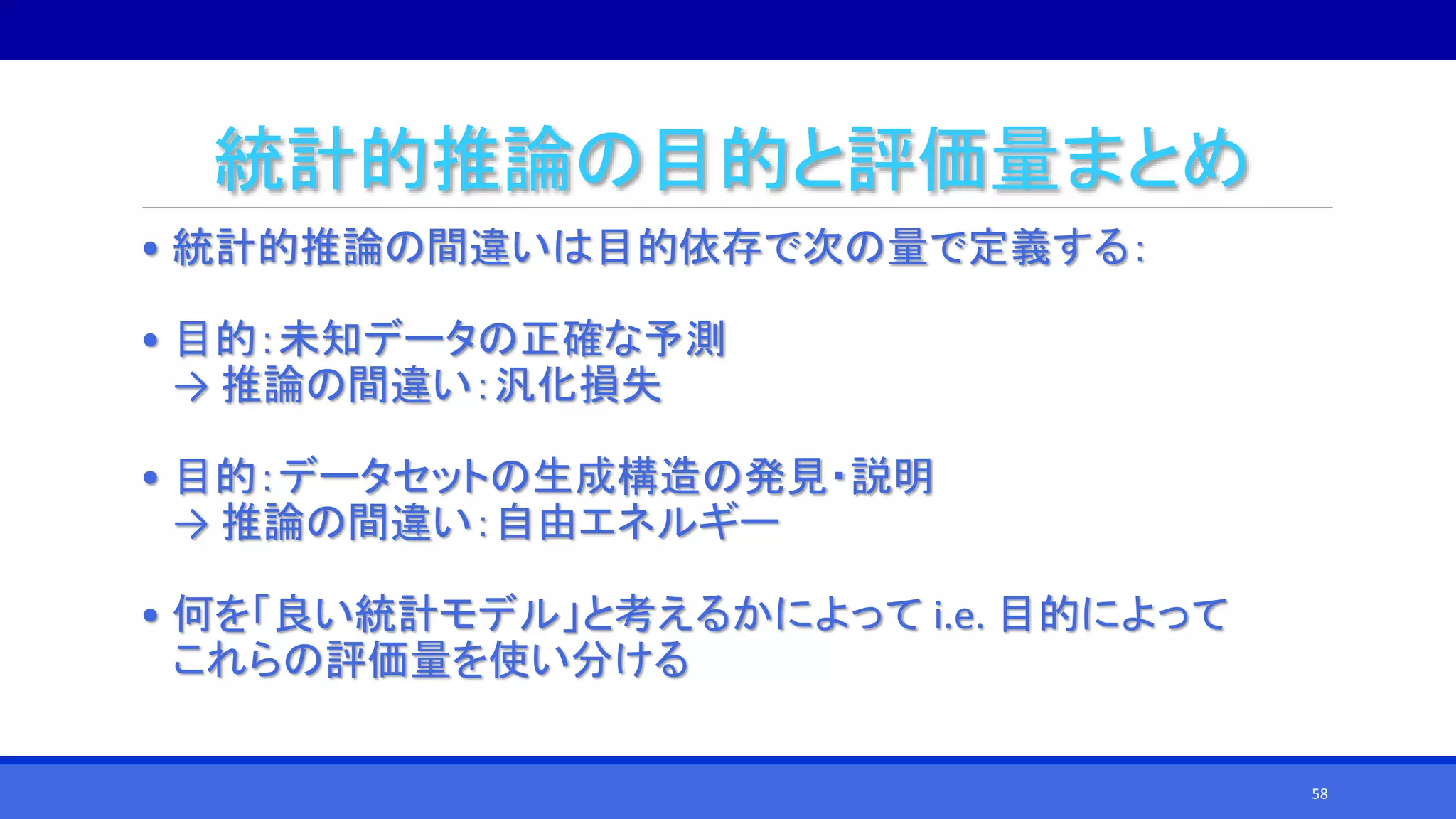 統計的推論の目的と評価量まとめ
• 統計的推論の間違いは目的依存で次の量で定義する：
• 目的：未知データの正確な予測
→ 推論の間違い：汎化損失
• 目的：データセットの生成構造の発見・説明
→ 推論の間違い：自由エネルギー
• 何を「良い統計モデル」と考えるかによって i.e. 目的によって
これらの評価量を使い分ける
58
 