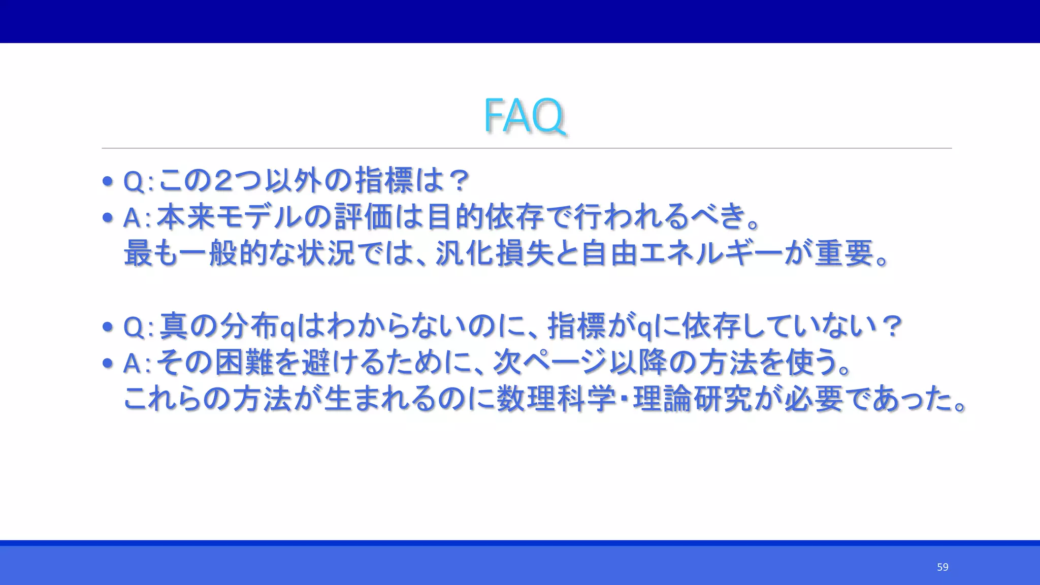 FAQ
• Q：この２つ以外の指標は？
• A：本来モデルの評価は目的依存で行われるべき。
最も一般的な状況では、汎化損失と自由エネルギーが重要。
• Q：真の分布qはわからないのに、指標がqに依存していない？
• A：その困難を避けるために、次ページ以降の方法を使う。
これらの方法が生まれるのに数理科学・理論研究が必要であった。
59
 