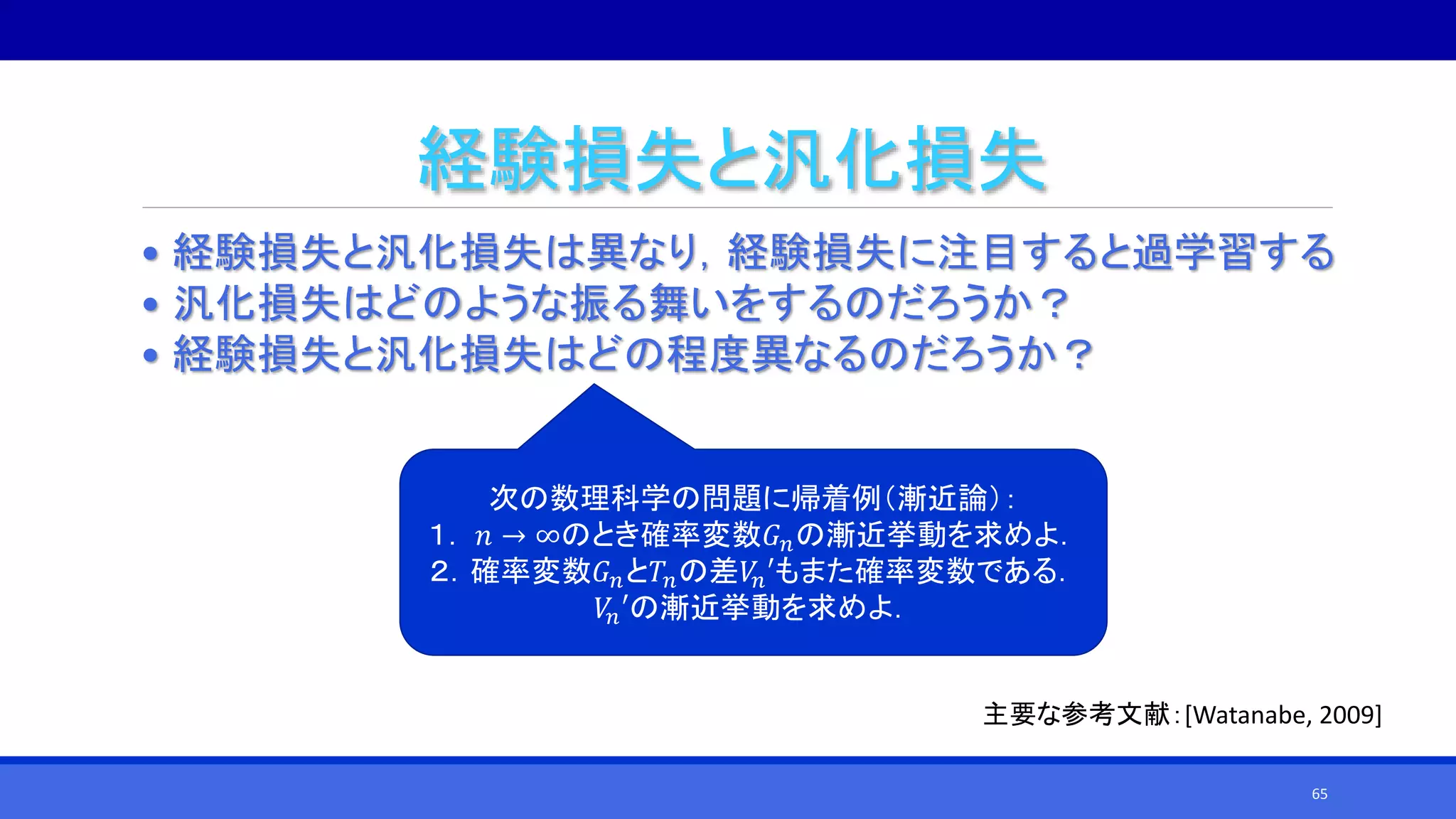 経験損失と汎化損失
• 経験損失と汎化損失は異なり，経験損失に注目すると過学習する
• 汎化損失はどのような振る舞いをするのだろうか？
• 経験損失と汎化損失はどの程度異なるのだろうか？
次の数理科学の問題に帰着例（漸近論）：
１． 𝑛 → ∞のとき確率変数𝐺 𝑛の漸近挙動を求めよ．
２．確率変数𝐺 𝑛と𝑇𝑛の差𝑉𝑛′もまた確率変数である．
𝑉𝑛′の漸近挙動を求めよ．
主要な参考文献：[Watanabe, 2009]
65
 