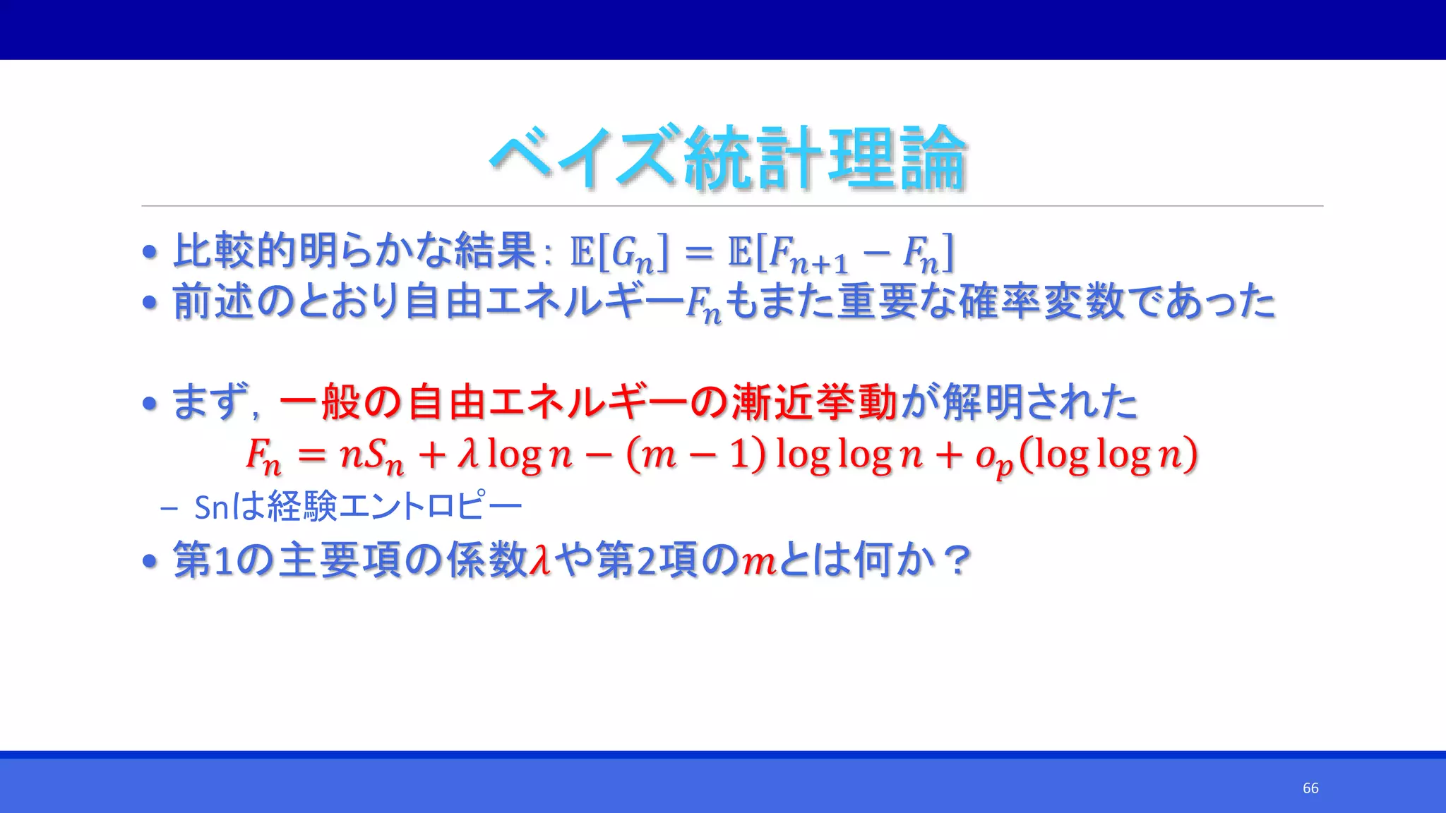 ベイズ統計理論
• 比較的明らかな結果： 𝔼 𝐺 𝑛 = 𝔼 𝐹𝑛+1 − 𝐹𝑛
• 前述のとおり自由エネルギー𝐹𝑛もまた重要な確率変数であった
• まず，一般の自由エネルギーの漸近挙動が解明された
𝐹𝑛 = 𝑛𝑆 𝑛 + 𝜆 log 𝑛 − 𝑚 − 1 log log 𝑛 + 𝑜 𝑝 log log 𝑛
‒ Snは経験エントロピー
• 第1の主要項の係数𝜆や第2項の𝑚とは何か？
66
 