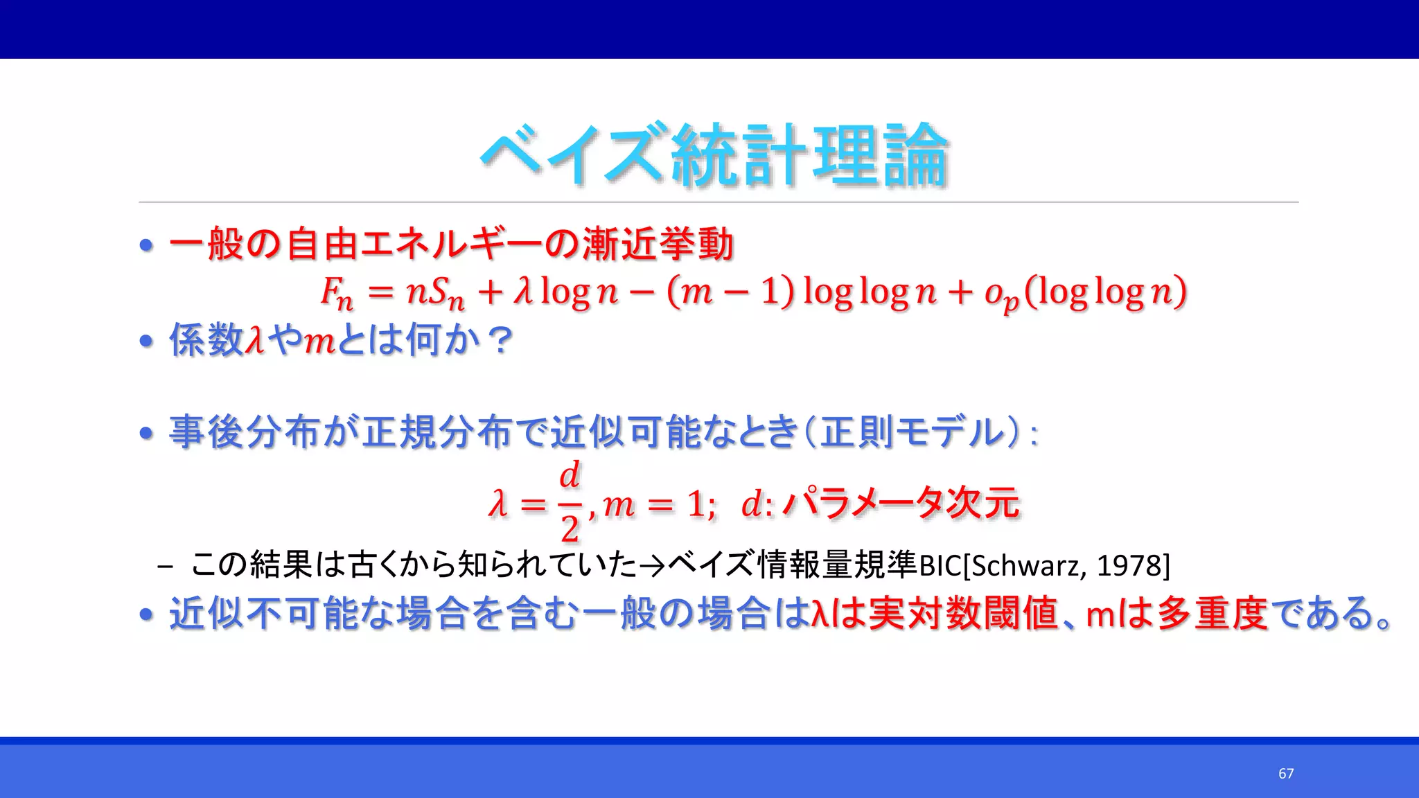 ベイズ統計理論
• 一般の自由エネルギーの漸近挙動
𝐹𝑛 = 𝑛𝑆 𝑛 + 𝜆 log 𝑛 − 𝑚 − 1 log log 𝑛 + 𝑜 𝑝 log log 𝑛
• 係数𝜆や𝑚とは何か？
• 事後分布が正規分布で近似可能なとき（正則モデル）：
𝜆 =
𝑑
2
, 𝑚 = 1; 𝑑: パラメータ次元
‒ この結果は古くから知られていた→ベイズ情報量規準BIC[Schwarz, 1978]
• 近似不可能な場合を含む一般の場合はλは実対数閾値、mは多重度である。
67
 