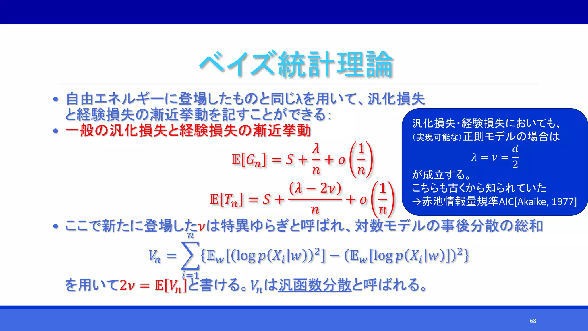 ベイズ統計理論
• 自由エネルギーに登場したものと同じλを用いて、汎化損失
と経験損失の漸近挙動を記すことができる：
• 一般の汎化損失と経験損失の漸近挙動
𝔼 𝐺 𝑛 = 𝑆 +
𝜆
𝑛
+ 𝑜
1
𝑛
𝔼 𝑇𝑛 = 𝑆 +
𝜆 − 2𝜈
𝑛
+ 𝑜
1
𝑛
• ここで新たに登場した𝜈は特異ゆらぎと呼ばれ、対数モデルの事後分散の総和
𝑉𝑛 =
𝑖=1
𝑛
𝔼 𝑤 log 𝑝 𝑋𝑖 𝑤 2 − 𝔼 𝑤 log 𝑝 𝑋𝑖 𝑤 2
を用いて2𝜈 = 𝔼 𝑉𝑛 と書ける。𝑉𝑛は汎函数分散と呼ばれる。
汎化損失・経験損失においても、
（実現可能な）正則モデルの場合は
𝜆 = 𝜈 =
𝑑
2
が成立する。
こちらも古くから知られていた
→赤池情報量規準AIC[Akaike, 1977]
68
 