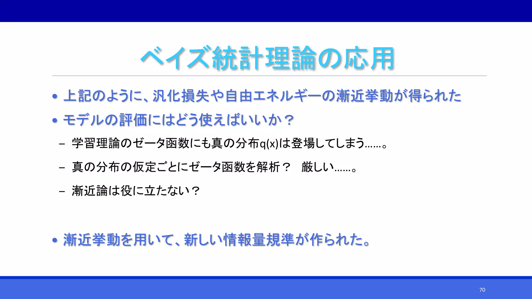 ベイズ統計理論の応用
• 上記のように、汎化損失や自由エネルギーの漸近挙動が得られた
• モデルの評価にはどう使えばいいか？
‒ 学習理論のゼータ函数にも真の分布q(x)は登場してしまう……。
‒ 真の分布の仮定ごとにゼータ函数を解析？ 厳しい……。
‒ 漸近論は役に立たない？
• 漸近挙動を用いて、新しい情報量規準が作られた。
70
 