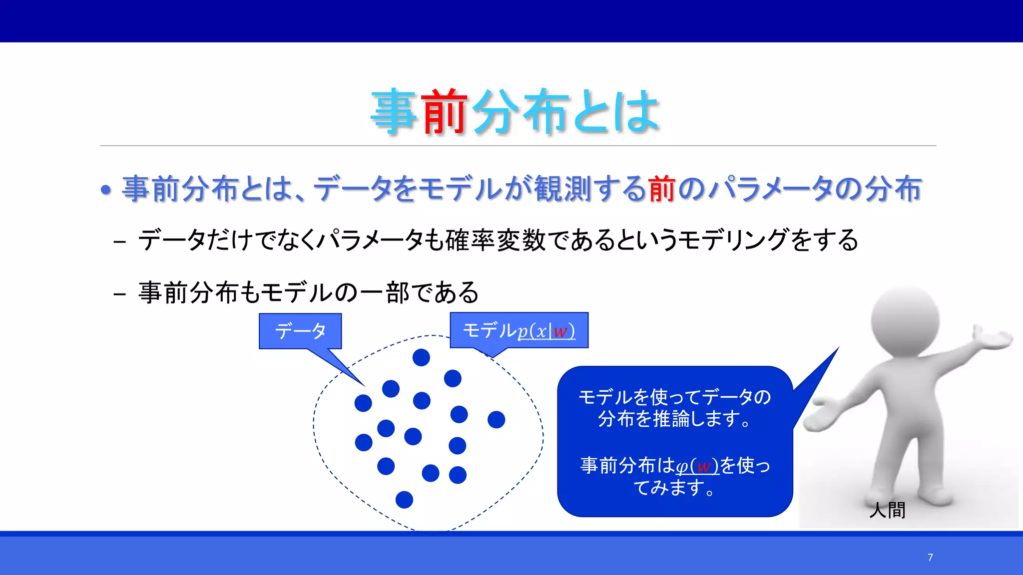 事前分布とは
• 事前分布とは、データをモデルが観測する前のパラメータの分布
‒ データだけでなくパラメータも確率変数であるというモデリングをする
‒ 事前分布もモデルの一部である
データ モデル𝑝 𝑥 𝑤
モデルを使ってデータの
分布を推論します。
事前分布は𝜑 𝑤 を使っ
てみます。
人間
7
 