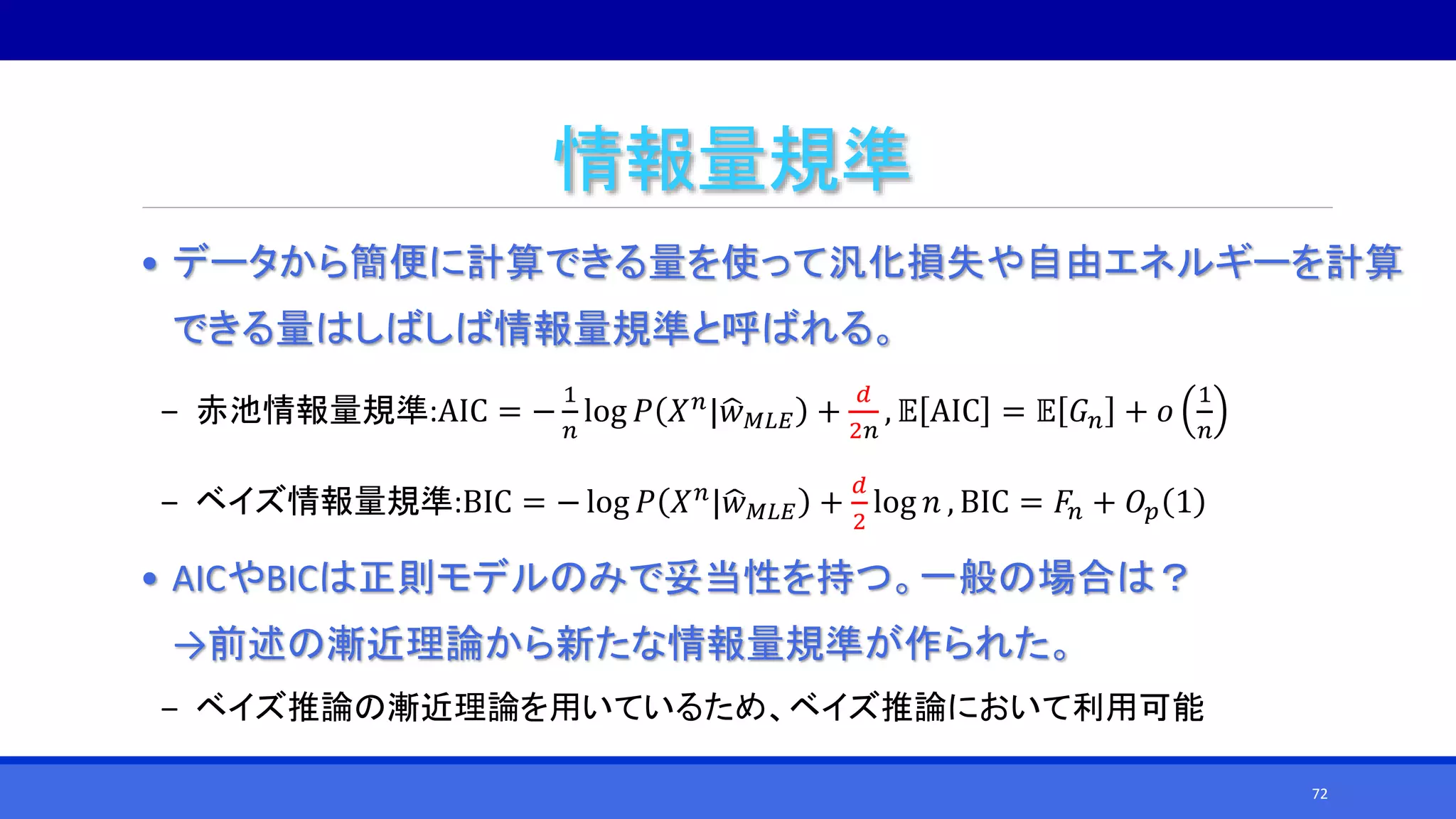 情報量規準
• データから簡便に計算できる量を使って汎化損失や自由エネルギーを計算
できる量はしばしば情報量規準と呼ばれる。
‒ 赤池情報量規準:AIC = −
1
𝑛
log 𝑃 𝑋 𝑛
| 𝑤 𝑀𝐿𝐸 +
𝑑
2𝑛
, 𝔼 AIC = 𝔼 𝐺 𝑛 + 𝑜
1
𝑛
‒ ベイズ情報量規準:BIC = − log 𝑃 𝑋 𝑛| 𝑤 𝑀𝐿𝐸 +
𝑑
2
log 𝑛 , BIC = 𝐹𝑛 + 𝑂𝑝 1
• AICやBICは正則モデルのみで妥当性を持つ。一般の場合は？
→前述の漸近理論から新たな情報量規準が作られた。
‒ ベイズ推論の漸近理論を用いているため、ベイズ推論において利用可能
72
 