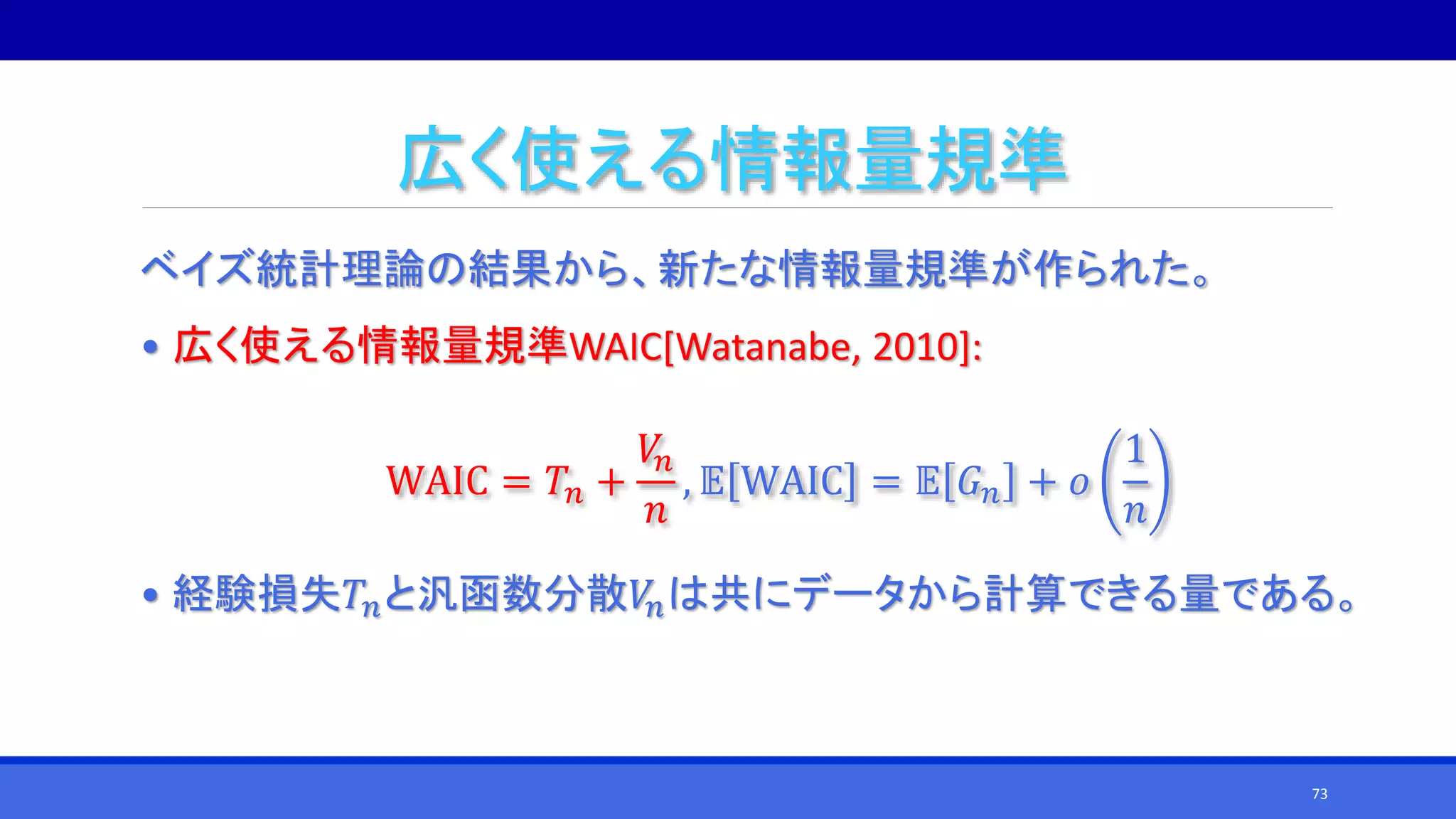 広く使える情報量規準
ベイズ統計理論の結果から、新たな情報量規準が作られた。
• 広く使える情報量規準WAIC[Watanabe, 2010]:
WAIC = 𝑇𝑛 +
𝑉𝑛
𝑛
, 𝔼 WAIC = 𝔼 𝐺 𝑛 + 𝑜
1
𝑛
• 経験損失𝑇𝑛と汎函数分散𝑉𝑛は共にデータから計算できる量である。
73
 