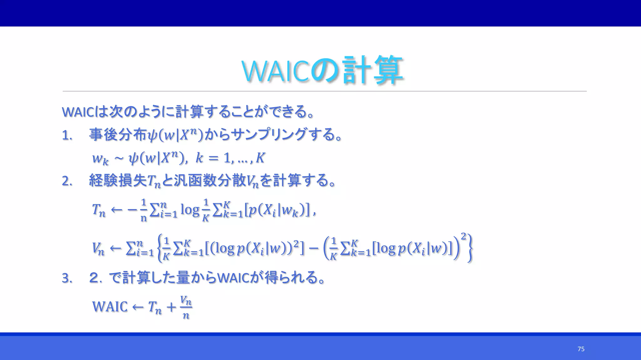 WAICの計算
WAICは次のように計算することができる。
1. 事後分布𝜓 𝑤 𝑋 𝑛
からサンプリングする。
𝑤 𝑘 ∼ 𝜓 𝑤 𝑋 𝑛
, 𝑘 = 1, … , 𝐾
2. 経験損失𝑇𝑛と汎函数分散𝑉𝑛を計算する。
𝑇𝑛 ← −
1
n 𝑖=1
𝑛
log
1
𝐾 𝑘=1
𝐾
𝑝 𝑋𝑖 𝑤 𝑘 ,
𝑉𝑛 ← 𝑖=1
𝑛 1
𝐾 𝑘=1
𝐾
log 𝑝 𝑋𝑖 𝑤 2
−
1
𝐾 𝑘=1
𝐾
log 𝑝 𝑋𝑖 𝑤
2
3. ２．で計算した量からWAICが得られる。
WAIC ← 𝑇𝑛 +
𝑉𝑛
𝑛
75
 