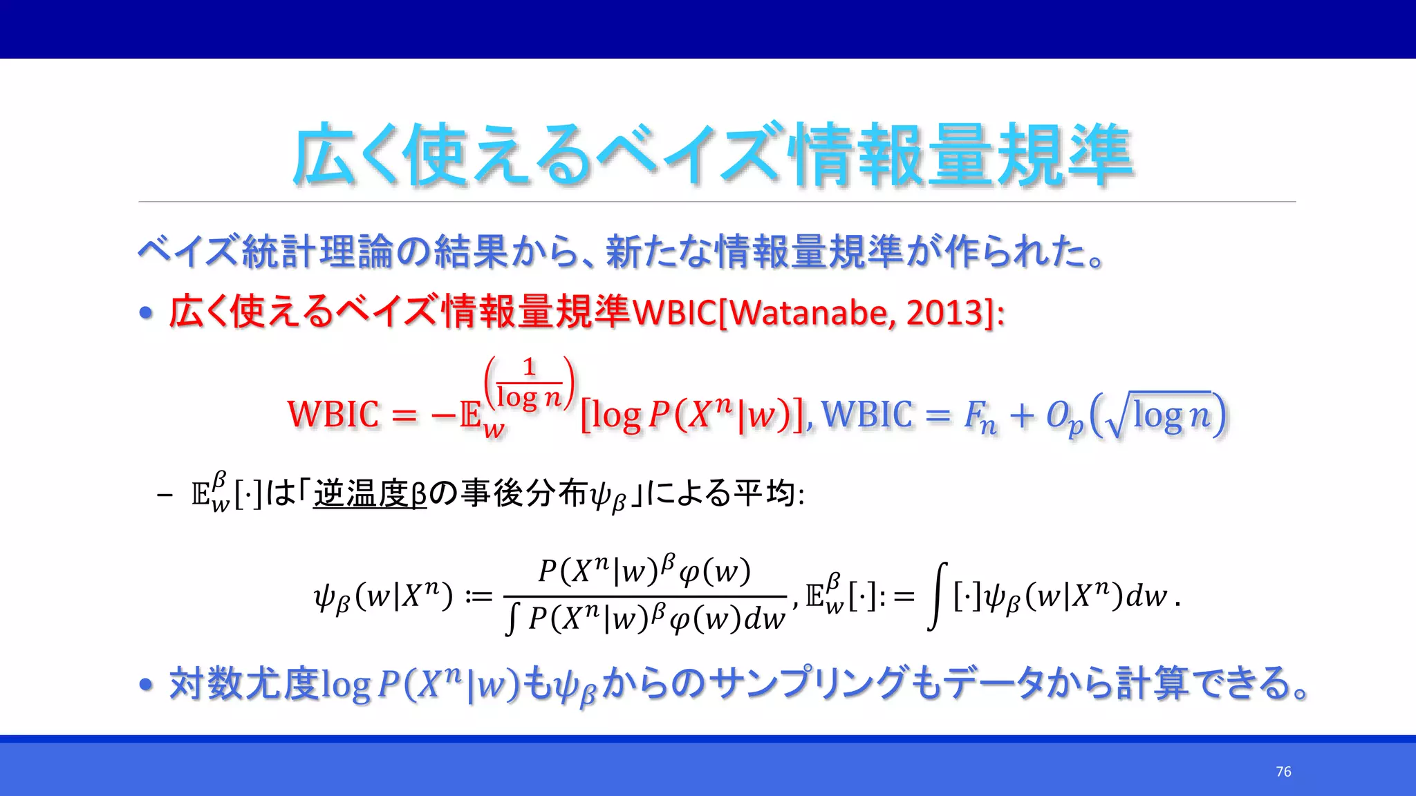 広く使えるベイズ情報量規準
ベイズ統計理論の結果から、新たな情報量規準が作られた。
• 広く使えるベイズ情報量規準WBIC[Watanabe, 2013]:
WBIC = −𝔼 𝑤
1
log 𝑛
log 𝑃 𝑋 𝑛|𝑤 , WBIC = 𝐹𝑛 + 𝑂𝑝 log 𝑛
‒ 𝔼 𝑤
𝛽
⋅ は「逆温度βの事後分布𝜓 𝛽」による平均:
𝜓 𝛽 𝑤 𝑋 𝑛
≔
𝑃 𝑋 𝑛
𝑤 𝛽
𝜑 𝑤
∫ 𝑃 𝑋 𝑛 𝑤 𝛽 𝜑 𝑤 𝑑𝑤
, 𝔼 𝑤
𝛽
⋅ : = ⋅ 𝜓 𝛽 𝑤 𝑋 𝑛
𝑑𝑤 .
• 対数尤度log 𝑃 𝑋 𝑛|𝑤 も𝜓 𝛽からのサンプリングもデータから計算できる。
76
 