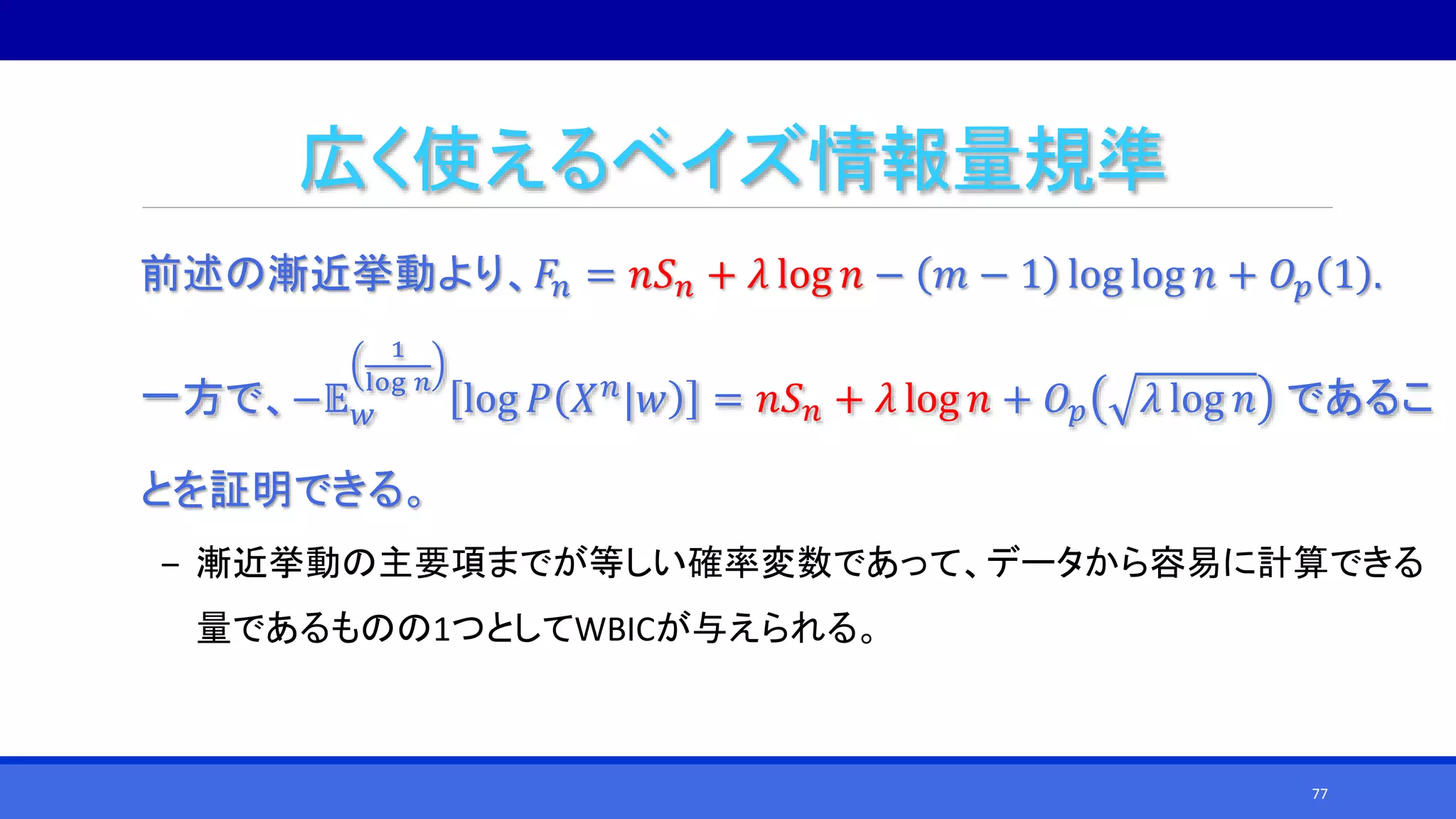 広く使えるベイズ情報量規準
前述の漸近挙動より、𝐹𝑛 = 𝑛𝑆 𝑛 + 𝜆 log 𝑛 − 𝑚 − 1 log log 𝑛 + 𝑂𝑝 1 .
一方で、−𝔼 𝑤
1
log 𝑛
log 𝑃 𝑋 𝑛|𝑤 = 𝑛𝑆 𝑛 + 𝜆 log 𝑛 + 𝑂𝑝 𝜆 log 𝑛 であるこ
とを証明できる。
‒ 漸近挙動の主要項までが等しい確率変数であって、データから容易に計算できる
量であるものの1つとしてWBICが与えられる。
77
 
