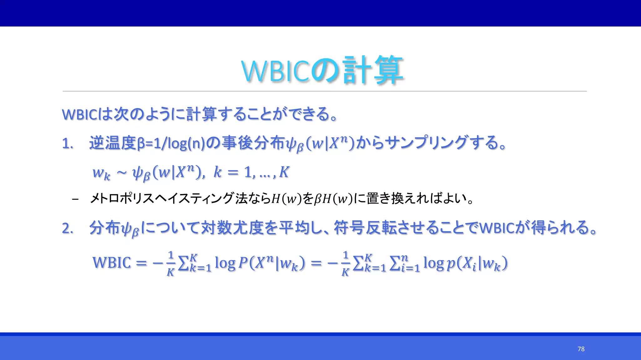 WBICの計算
WBICは次のように計算することができる。
1. 逆温度β=1/log(n)の事後分布𝜓 𝛽 𝑤 𝑋 𝑛 からサンプリングする。
𝑤 𝑘 ∼ 𝜓 𝛽 𝑤 𝑋 𝑛 , 𝑘 = 1, … , 𝐾
‒ メトロポリスヘイスティング法なら𝐻 𝑤 を𝛽𝐻 𝑤 に置き換えればよい。
2. 分布𝜓 𝛽について対数尤度を平均し、符号反転させることでWBICが得られる。
WBIC = −
1
𝐾 𝑘=1
𝐾
log 𝑃 𝑋 𝑛|𝑤 𝑘 = −
1
𝐾 𝑘=1
𝐾
𝑖=1
𝑛
log 𝑝 𝑋𝑖 𝑤 𝑘
78
 