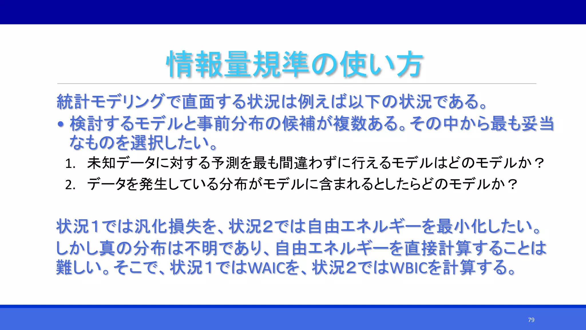 情報量規準の使い方
統計モデリングで直面する状況は例えば以下の状況である。
• 検討するモデルと事前分布の候補が複数ある。その中から最も妥当
なものを選択したい。
1. 未知データに対する予測を最も間違わずに行えるモデルはどのモデルか？
2. データを発生している分布がモデルに含まれるとしたらどのモデルか？
状況１では汎化損失を、状況２では自由エネルギーを最小化したい。
しかし真の分布は不明であり、自由エネルギーを直接計算することは
難しい。そこで、状況１ではWAICを、状況２ではWBICを計算する。
79
 