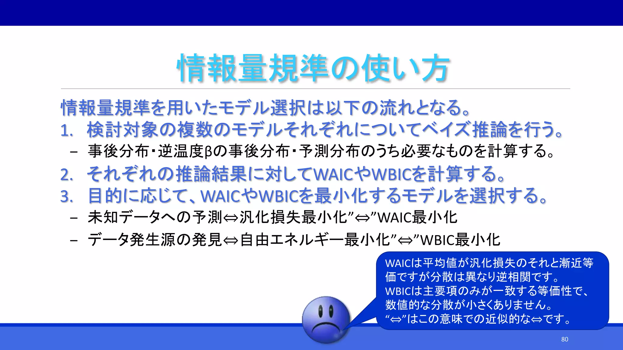 情報量規準の使い方
情報量規準を用いたモデル選択は以下の流れとなる。
1. 検討対象の複数のモデルそれぞれについてベイズ推論を行う。
‒ 事後分布・逆温度βの事後分布・予測分布のうち必要なものを計算する。
2. それぞれの推論結果に対してWAICやWBICを計算する。
3. 目的に応じて、WAICやWBICを最小化するモデルを選択する。
‒ 未知データへの予測⇔汎化損失最小化”⇔”WAIC最小化
‒ データ発生源の発見⇔自由エネルギー最小化”⇔”WBIC最小化
WAICは平均値が汎化損失のそれと漸近等
価ですが分散は異なり逆相関です。
WBICは主要項のみが一致する等価性で、
数値的な分散が小さくありません。
“⇔”はこの意味での近似的な⇔です。
80
 
