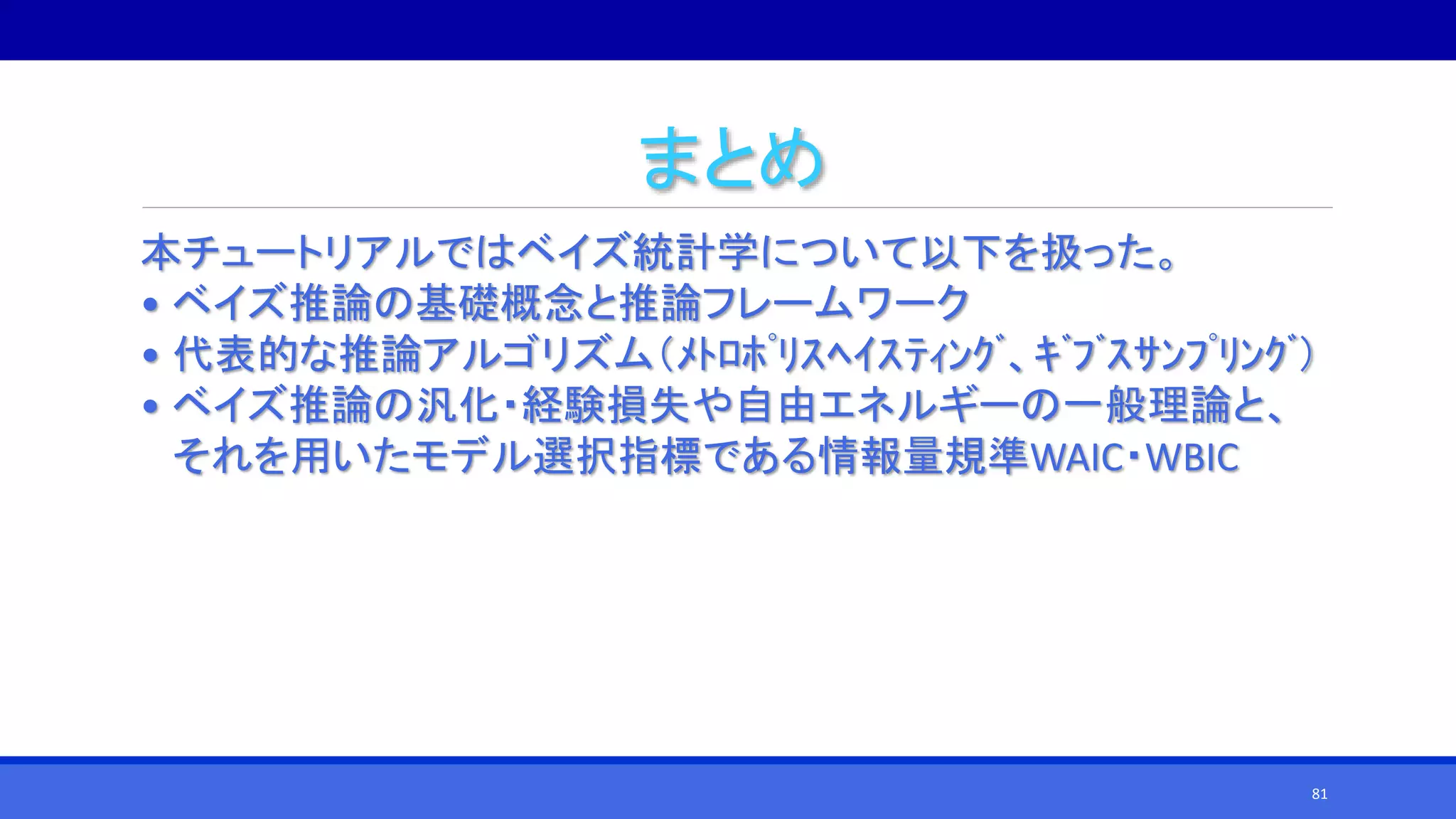 まとめ
本チュートリアルではベイズ統計学について以下を扱った。
• ベイズ推論の基礎概念と推論フレームワーク
• 代表的な推論アルゴリズム（ﾒﾄﾛﾎﾟﾘｽﾍｲｽﾃｨﾝｸﾞ、ｷﾞﾌﾞｽｻﾝﾌﾟﾘﾝｸﾞ）
• ベイズ推論の汎化・経験損失や自由エネルギーの一般理論と、
それを用いたモデル選択指標である情報量規準WAIC・WBIC
81
 