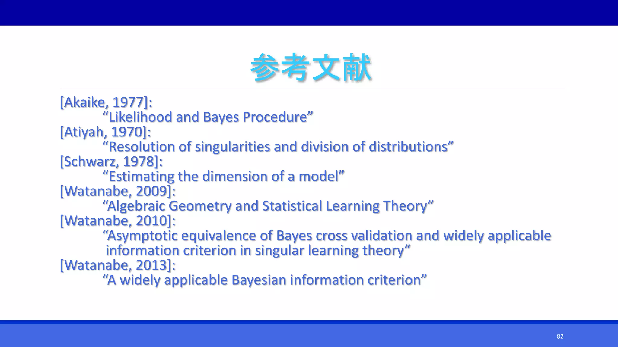 参考文献
[Akaike, 1977]:
“Likelihood and Bayes Procedure”
[Atiyah, 1970]:
“Resolution of singularities and division of distributions”
[Schwarz, 1978]:
“Estimating the dimension of a model”
[Watanabe, 2009]:
“Algebraic Geometry and Statistical Learning Theory”
[Watanabe, 2010]:
“Asymptotic equivalence of Bayes cross validation and widely applicable
information criterion in singular learning theory”
[Watanabe, 2013]:
“A widely applicable Bayesian information criterion”
82
 