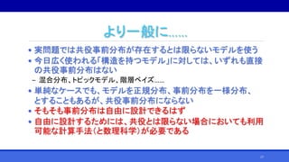 より一般に……
• 実問題では共役事前分布が存在するとは限らないモデルを使う
• 今日広く使われる「構造を持つモデル」に対しては、いずれも直接
の共役事前分布はない
‒ 混合分布、トピックモデル、階層ベイズ……
• 単純なケースでも、モデルを正規分布、事前分布を一様分布、
とすることもあるが、共役事前分布にならない
• そもそも事前分布は自由に設計できるはず
• 自由に設計するためには、共役とは限らない場合においても利用
可能な計算手法（と数理科学）が必要である
17
 