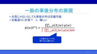 一般の事後分布の実現
• 共役じゃないとしても事後分布は定義可能
• 定義通りに計算？ → 難しい
𝜓 𝑤 𝑋 𝑛
=
𝑖=1
𝑛
𝑝 𝑋𝑖 𝑤 𝜑 𝑤
∫ 𝑖=1
𝑛
𝑝 𝑋𝑖 𝑤 𝜑 𝑤 𝑑𝑤
この積分はいつでも
解けるとは限らない
18
 