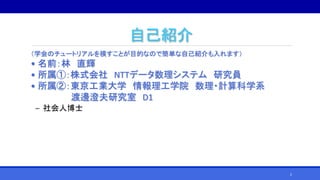 自己紹介
（学会のチュートリアルを模すことが目的なので簡単な自己紹介も入れます）
• 名前：林 直輝
• 所属①：株式会社 NTTデータ数理システム 研究員
• 所属②：東京工業大学 情報理工学院 数理・計算科学系
渡邊澄夫研究室 D1
‒ 社会人博士
2
 