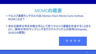 MCMCの概要
• マルコフ連鎖モンテカルロ法（Markov Chain Monte-Carlo method,
MCMC）とは？
• 求める確率分布を均衡分布として持つマルコフ連鎖を作成することをも
とに、確率分布のサンプリングを行うアルゴリズムの総称[Wikipedia,
2018/2/6閲覧]
？？？？
20
 