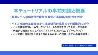 本チュートリアルの事前知識と概要
• 教養レベルの解析学と線型代数学と確率論と統計学を仮定
• ベイズ推論の基礎概念から理論研究の成果までを概論的に紹介
‒ ベイズ推論のフレームワーク（パラメータの分布を使って予測分布を導く）
‒ 代表的な推論アルゴリズム（ﾒﾄﾛﾎﾟﾘｽ=ﾍｲｽﾃｨﾝｸﾞ法、ｷﾞﾌﾞｽｻﾝﾌﾟﾘﾝｸﾞ）
‒ ベイズ統計理論（汎化損失と自由エネルギーの理論とモデルの評価方法）
概論的：証明は扱わず結果のみを紹介……
3
 