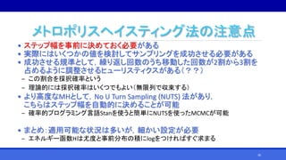 メトロポリスヘイスティング法の注意点
• ステップ幅を事前に決めておく必要がある
• 実際にはいくつかの値を検討してサンプリングを成功させる必要がある
• 成功させる規準として，繰り返し回数のうち移動した回数が2割から3割を
占めるように調整させるヒューリスティクスがある（？？）
‒ この割合を採択確率という
‒ 理論的には採択確率はいくつでもよい（無限列で収束する）
• より高度なMHとして，No U Turn Sampling (NUTS) 法があり，
こちらはステップ幅を自動的に決めることが可能
‒ 確率的プログラミング言語Stanを使うと簡単にNUTSを使ったMCMCが可能
• まとめ：適用可能な状況は多いが，細かい設定が必要
‒ エネルギー函数Hは尤度と事前分布の積にlogをつければすぐ求まる
30
 