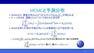 MCMCと予測分布
• MCMCより，事後分布𝜓 𝑤 𝑋 𝑛 からサンプル 𝑤 𝑘 𝑘=1
𝐾
が得られる
• 𝐾 → ∞のとき，函数𝑓 𝑤 についてほとんど至る所
1
𝐾
𝑘=1
𝐾
𝑓 𝑤 𝑘 → 𝑓 𝑤 𝜓 𝑤 𝑋 𝑛 𝑑𝑤 =: 𝔼 𝑤 𝑓 𝑤 .
• MCMCを用いた時の予測分布𝑝∗ 𝑥 は数値的には下記を用いる：
𝑝∗ 𝑥 = 𝔼 𝑤 𝑝 𝑥|𝑤 ≈
1
𝐾
𝑘=1
𝐾
𝑝 𝑥 𝑤 𝑘 .
‒ 𝑝∗
𝑥 と
1
𝐾 𝑘=1
𝐾
𝑝 𝑥 𝑤 𝑘 が𝐾や 𝑤 𝑘 によってどれほど異なるかは一般には未解明：
1
𝐾
𝑘=1
𝐾
𝑝 𝑥 𝑤 𝑘 = 𝑝∗
𝑥 + 謎 𝐾 ; 謎 𝐾 = 𝑜 1 ; 𝑎. 𝑒.
37
 