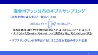 混合ポアソン分布のギブスサンプリング
• 隠れ変数を導入すると、数式としては
𝑝 𝑥, 𝑠 𝜆, 𝜋 =
𝑘=1
𝐾
𝜋 𝑘
𝑠 𝑘
Poi 𝑥|𝜆 𝑘
𝑠 𝑘 .
‒ 隠れ変数𝑠はk番目が1で他が0のK次元ベクトル（K次元onehotベクトルという）
‒ すべての𝐾次元onehotベクトル𝑠について周辺化すると、元の𝑝 𝑥 𝜆, 𝜋 に戻る
• ギブスサンプリングを導出するにはこの隠れ変数の導入が必要
44
 