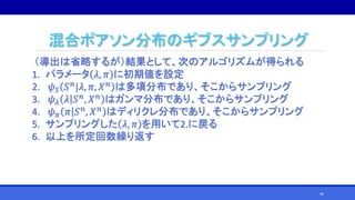 混合ポアソン分布のギブスサンプリング
（導出は省略するが）結果として、次のアルゴリズムが得られる
1. パラメータ 𝜆, 𝜋 に初期値を設定
2. 𝜓 𝑆 𝑆 𝑛
|𝜆, 𝜋, 𝑋 𝑛
は多項分布であり、そこからサンプリング
3. 𝜓 𝜆 𝜆 𝑆 𝑛
, 𝑋 𝑛
はガンマ分布であり、そこからサンプリング
4. 𝜓 𝜋 𝜋 𝑆 𝑛, 𝑋 𝑛 はディリクレ分布であり、そこからサンプリング
5. サンプリングした 𝜆, 𝜋 を用いて2.に戻る
6. 以上を所定回数繰り返す
46
 