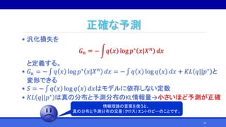 正確な予測
• 汎化損失を
𝐺 𝑛 = − 𝑞 𝑥 log 𝑝∗ 𝑥|𝑋 𝑛 𝑑𝑥
と定義する。
• 𝐺 𝑛 = − ∫ 𝑞 𝑥 log 𝑝∗ 𝑥|𝑋 𝑛 𝑑𝑥 = − ∫ 𝑞 𝑥 log 𝑞 𝑥 𝑑𝑥 + 𝐾𝐿 𝑞||𝑝∗ と
変形できる
• 𝑆 = − ∫ 𝑞 𝑥 log 𝑞 𝑥 𝑑𝑥はモデルに依存しない定数
• 𝐾𝐿 𝑞||𝑝∗
は真の分布と予測分布のKL情報量→小さいほど予測が正確
情報理論の言葉を使うと、
真の分布と予測分布の交差（クロス）エントロピーのことです。
55
 