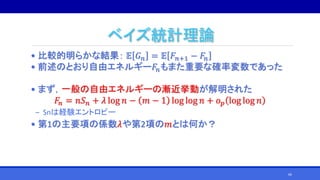 ベイズ統計理論
• 比較的明らかな結果： 𝔼 𝐺 𝑛 = 𝔼 𝐹𝑛+1 − 𝐹𝑛
• 前述のとおり自由エネルギー𝐹𝑛もまた重要な確率変数であった
• まず，一般の自由エネルギーの漸近挙動が解明された
𝐹𝑛 = 𝑛𝑆 𝑛 + 𝜆 log 𝑛 − 𝑚 − 1 log log 𝑛 + 𝑜 𝑝 log log 𝑛
‒ Snは経験エントロピー
• 第1の主要項の係数𝜆や第2項の𝑚とは何か？
66
 