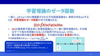 学習理論のゼータ函数
一般に、qからpへのKL情報量すなわち平均誤差函数をK、事前分布をφとする
とき、学習理論のゼータ函数が次で定義される：
ζ(z)=∫K(w)zφ(w)dw.
• ζ(z)は複素数平面全体に有理型函数として一意に解析接続され、その極
はすべて負の有理数となることが証明できる[Atiyah, 1970]。
• 最大極の絶対値を実対数閾値と，その極の位数を多重度と呼ぶ。
平均誤差関数は𝑲 𝒘 = ∫ 𝒒(𝒙) 𝐥𝐨𝐠
𝒒 𝒙
𝒑 𝒙 𝒘
𝒅𝒙
𝐎𝐗 𝐗 𝐗 𝐗 𝐗
𝟏/ 𝒛 + 𝝀 𝑚
ℂ
具体的なモデルについてFn及びGnの挙動を知りたければ、
上記ゼータ函数の最大極を調べればよい。
→たくさんの研究(Aoyagi, Drton, Rusakov, Yamazaki,…)
公式10本ノック？watanabe-www.math.dis.titech.ac.jp/users/swatanab/joho-gakushu5.html
69
 