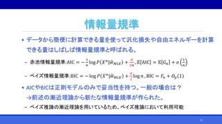 情報量規準
• データから簡便に計算できる量を使って汎化損失や自由エネルギーを計算
できる量はしばしば情報量規準と呼ばれる。
‒ 赤池情報量規準:AIC = −
1
𝑛
log 𝑃 𝑋 𝑛
| 𝑤 𝑀𝐿𝐸 +
𝑑
2𝑛
, 𝔼 AIC = 𝔼 𝐺 𝑛 + 𝑜
1
𝑛
‒ ベイズ情報量規準:BIC = − log 𝑃 𝑋 𝑛| 𝑤 𝑀𝐿𝐸 +
𝑑
2
log 𝑛 , BIC = 𝐹𝑛 + 𝑂𝑝 1
• AICやBICは正則モデルのみで妥当性を持つ。一般の場合は？
→前述の漸近理論から新たな情報量規準が作られた。
‒ ベイズ推論の漸近理論を用いているため、ベイズ推論において利用可能
72
 