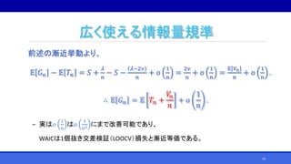 広く使える情報量規準
前述の漸近挙動より、
𝔼 𝐺 𝑛 − 𝔼 𝑇𝑛 = 𝑆 +
𝜆
𝑛
− 𝑆 −
𝜆−2𝜈
𝑛
+ 𝑜
1
𝑛
=
2𝜈
𝑛
+ 𝑜
1
𝑛
=
𝔼 𝑉𝑛
𝑛
+ 𝑜
1
𝑛
.
∴ 𝔼 𝐺 𝑛 = 𝔼 𝑇𝑛 +
𝑉𝑛
𝑛
+ 𝑜
1
𝑛
.
‒ 実は𝑜
1
𝑛
は𝑜
1
𝑛2 にまで改善可能であり、
WAICは1個抜き交差検証（LOOCV）損失と漸近等価である。
74
 