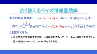 広く使えるベイズ情報量規準
前述の漸近挙動より、𝐹𝑛 = 𝑛𝑆 𝑛 + 𝜆 log 𝑛 − 𝑚 − 1 log log 𝑛 + 𝑂𝑝 1 .
一方で、−𝔼 𝑤
1
log 𝑛
log 𝑃 𝑋 𝑛|𝑤 = 𝑛𝑆 𝑛 + 𝜆 log 𝑛 + 𝑂𝑝 𝜆 log 𝑛 であるこ
とを証明できる。
‒ 漸近挙動の主要項までが等しい確率変数であって、データから容易に計算できる
量であるものの1つとしてWBICが与えられる。
77
 