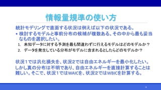 情報量規準の使い方
統計モデリングで直面する状況は例えば以下の状況である。
• 検討するモデルと事前分布の候補が複数ある。その中から最も妥当
なものを選択したい。
1. 未知データに対する予測を最も間違わずに行えるモデルはどのモデルか？
2. データを発生している分布がモデルに含まれるとしたらどのモデルか？
状況１では汎化損失を、状況２では自由エネルギーを最小化したい。
しかし真の分布は不明であり、自由エネルギーを直接計算することは
難しい。そこで、状況１ではWAICを、状況２ではWBICを計算する。
79
 