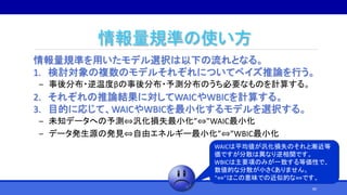 情報量規準の使い方
情報量規準を用いたモデル選択は以下の流れとなる。
1. 検討対象の複数のモデルそれぞれについてベイズ推論を行う。
‒ 事後分布・逆温度βの事後分布・予測分布のうち必要なものを計算する。
2. それぞれの推論結果に対してWAICやWBICを計算する。
3. 目的に応じて、WAICやWBICを最小化するモデルを選択する。
‒ 未知データへの予測⇔汎化損失最小化”⇔”WAIC最小化
‒ データ発生源の発見⇔自由エネルギー最小化”⇔”WBIC最小化
WAICは平均値が汎化損失のそれと漸近等
価ですが分散は異なり逆相関です。
WBICは主要項のみが一致する等価性で、
数値的な分散が小さくありません。
“⇔”はこの意味での近似的な⇔です。
80
 