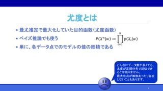 尤度とは
• 最尤推定で最大化していた目的函数（尤度函数）
• ベイズ推論でも使う
• 単に、各データ点でのモデルの値の総積である
𝑃 𝑋 𝑛 𝑤 ≔
𝑖=1
𝑛
𝑝 𝑋𝑖 𝑤
どんなにデータ数が多くても、
尤度が正規分布で近似でき
るとは限りません。
最大化点が無数あったり存在
しないこともあります。
8
 
