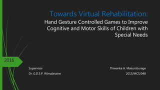 Towards Virtual Rehabilitation:
Hand Gesture Controlled Games to Improve
Cognitive and Motor Skills of Children with
Special Needs
Thiwanka A. Makumburage
2013/MCS/048
2016
Supervisor
Dr. G.D.S.P. Wimalaratne
 