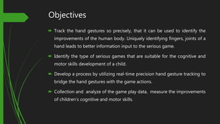 Objectives
 Track the hand gestures so precisely, that it can be used to identify the
improvements of the human body. Uniquely identifying fingers, joints of a
hand leads to better information input to the serious game.
 Identify the type of serious games that are suitable for the cognitive and
motor skills development of a child.
 Develop a process by utilizing real-time precision hand gesture tracking to
bridge the hand gestures with the game actions.
 Collection and analyze of the game play data, measure the improvements
of children’s cognitive and motor skills.
 
