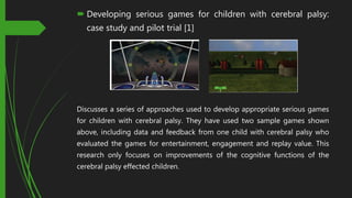  Developing serious games for children with cerebral palsy:
case study and pilot trial [1]
Discusses a series of approaches used to develop appropriate serious games
for children with cerebral palsy. They have used two sample games shown
above, including data and feedback from one child with cerebral palsy who
evaluated the games for entertainment, engagement and replay value. This
research only focuses on improvements of the cognitive functions of the
cerebral palsy effected children.
 