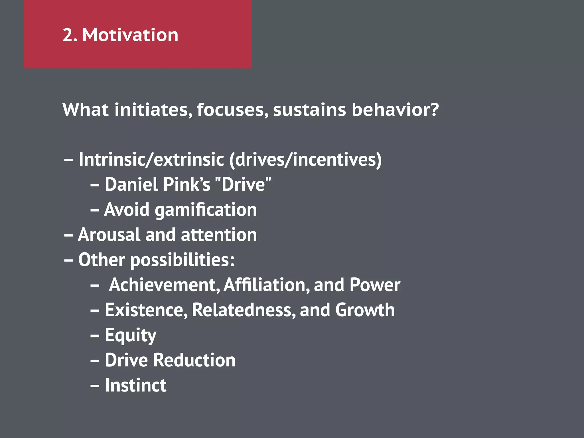 2. Motivation
What initiates, focuses, sustains behavior?
!
– Intrinsic/extrinsic (drives/incentives)
– Daniel Pink’s "Drive"
–Avoid gamiﬁcation
–Arousal and attention
– Other possibilities:
– Achievement,Afﬁliation, and Power
– Existence, Relatedness, and Growth
– Equity
– Drive Reduction
– Instinct
 