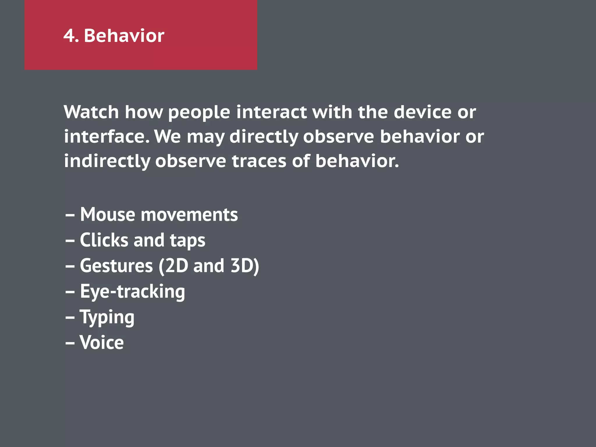 4. Behavior
Watch how people interact with the device or
interface. We may directly observe behavior or
indirectly observe traces of behavior.
!
– Mouse movements 
– Clicks and taps 
– Gestures (2D and 3D)
– Eye-tracking
–Typing
–Voice
 