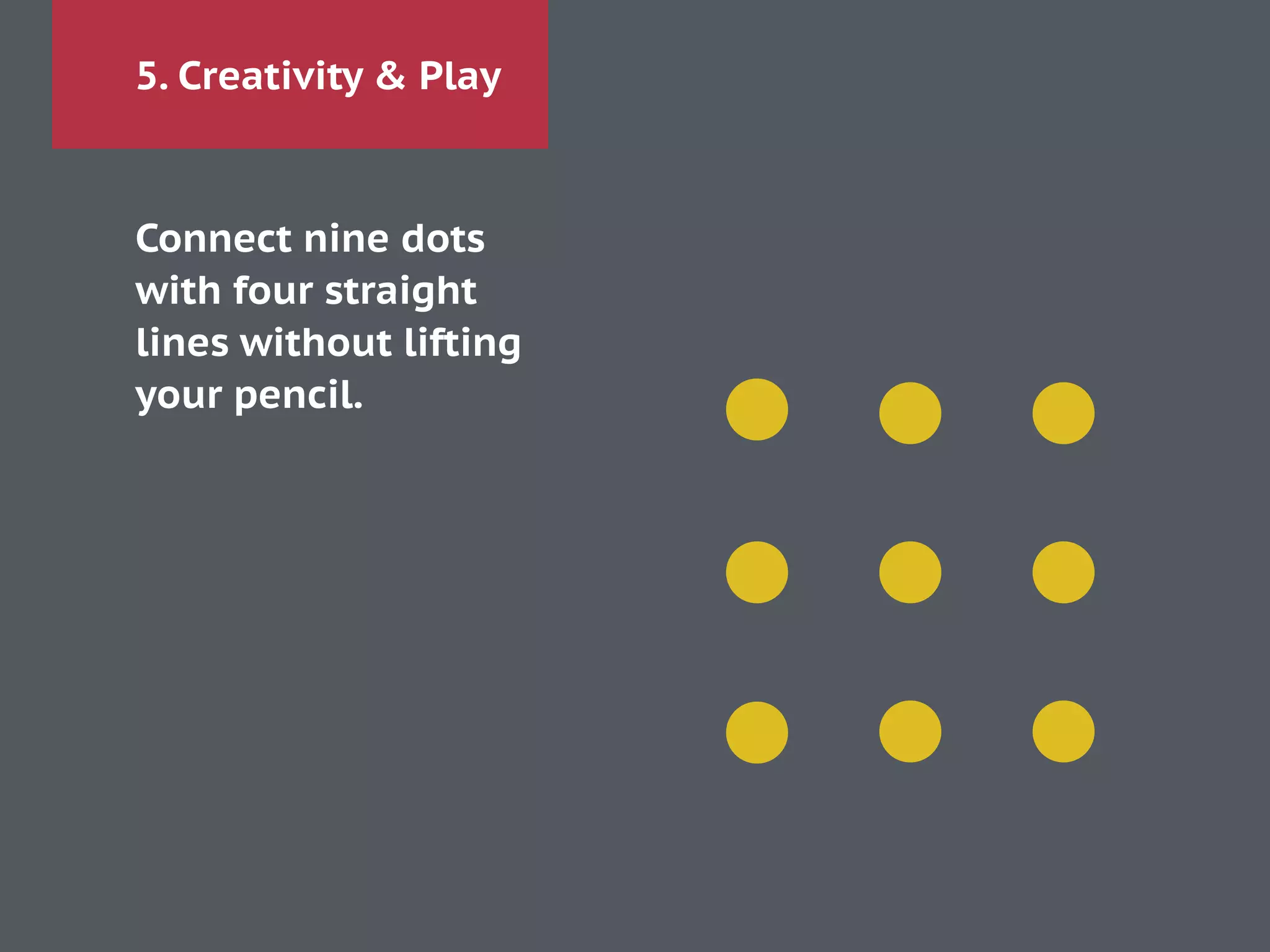 5. Creativity & Play
Connect nine dots 
with four straight
lines without lifting
your pencil.
!
 