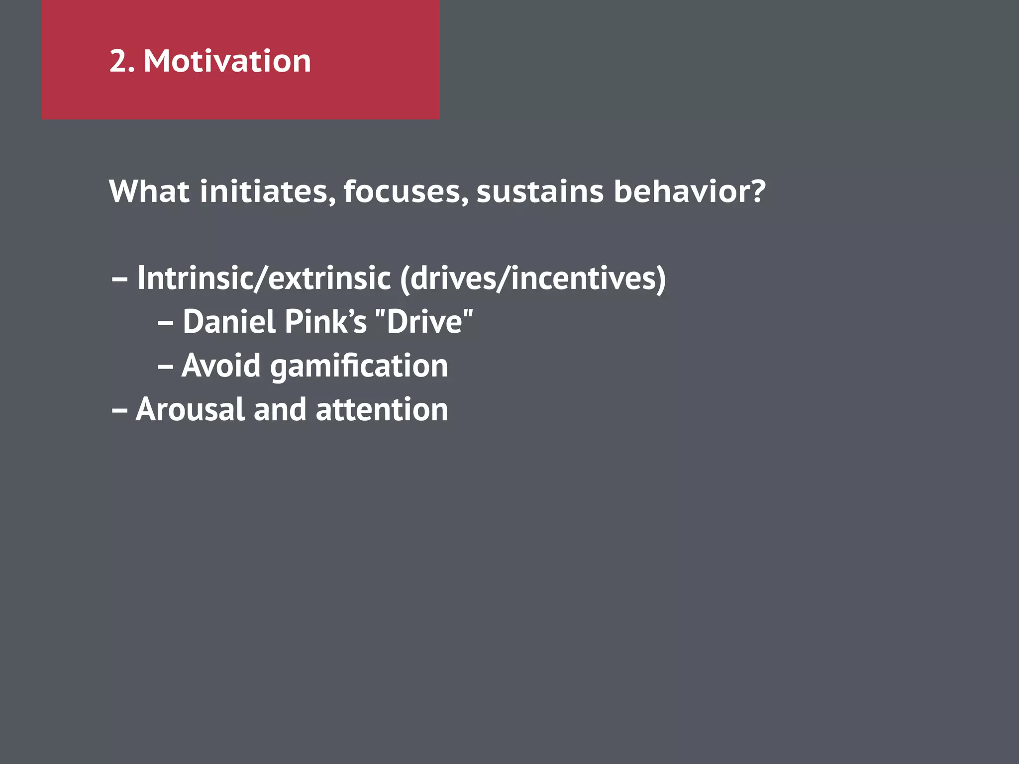 2. Motivation
What initiates, focuses, sustains behavior?
!
– Intrinsic/extrinsic (drives/incentives)
– Daniel Pink’s "Drive"
–Avoid gamiﬁcation
–Arousal and attention
 