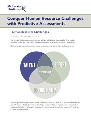 Conquer Human Resource Challenges
with Predictive Assessments
Human Resource Challenges
FINDING THE RIGHT PEOPLE
The biggest challenge that your business will face is hiring the right people. What makes
someone “right” for a job? Work experience has a lot to do with it, but it isn’t everything.
Optimal employee performance is based on three things: talent, effort and opportunity.
A thorough interview process will reveal a lot about talent, but most of us rely on instincts for the
rest. We assume that that we’ll know the “right person” when we meet them. Sometimes that
works out, but when the long-term success of your company hangs in the balance, it’s best not
to leave hiring to chance.
TALENT EFFORT
PERFORMANCE
OPPORTUNITY
 