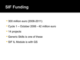  300 million euro (2006-2011)
 Cycle 1 – October 2006 - 42 million euro
 14 projects
 Generic Skills is one of these
 SIF IL Module is with GS
 