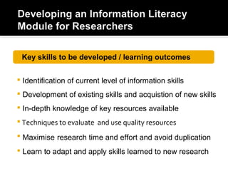  Identification of current level of information skills
 Development of existing skills and acquistion of new skills
 In-depth knowledge of key resources available
 Techniques to evaluate and use quality resources
 Maximise research time and effort and avoid duplication
 Learn to adapt and apply skills learned to new research
Key skills to be developed / learning outcomes
 