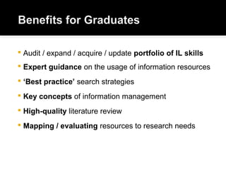  Audit / expand / acquire / update portfolio of IL skills
 Expert guidance on the usage of information resources
 ‘Best practice’ search strategies
 Key concepts of information management
 High-quality literature review
 Mapping / evaluating resources to research needs
 