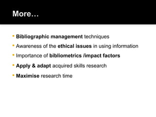  Bibliographic management techniques
 Awareness of the ethical issues in using information
 Importance of bibliometrics /impact factors
 Apply & adapt acquired skills research
 Maximise research time
 