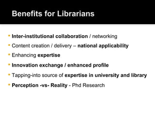  Inter-institutional collaboration / networking
 Content creation / delivery – national applicability
 Enhancing expertise
 Innovation exchange / enhanced profile
 Tapping-into source of expertise in university and library
 Perception -vs- Reality - Phd Research
 
